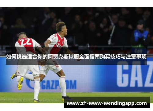 如何挑选适合你的阿贾克斯球服全面指南购买技巧与注意事项