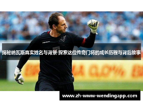 揭秘纳瓦斯真实姓名与背景 探索这位传奇门将的成长历程与背后故事
