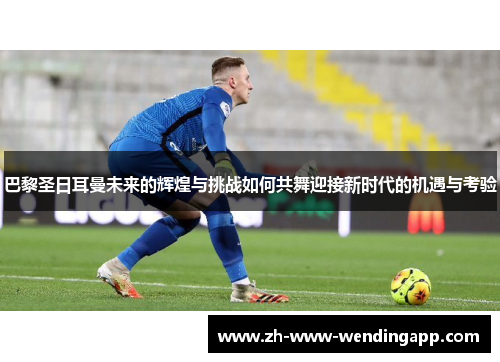 巴黎圣日耳曼未来的辉煌与挑战如何共舞迎接新时代的机遇与考验 巴黎圣日耳曼未来的辉煌与挑战如何共舞迎接新时代的机遇与考验