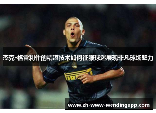 杰克·格雷利什的精湛技术如何征服球迷展现非凡球场魅力 杰克·格雷利什的精湛技术如何征服球迷展现非凡球场魅力