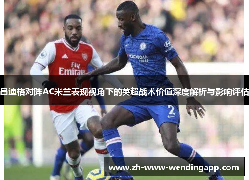 吕迪格对阵AC米兰表现视角下的英超战术价值深度解析与影响评估 吕迪格对阵AC米兰表现视角下的英超战术价值深度解析与影响评估