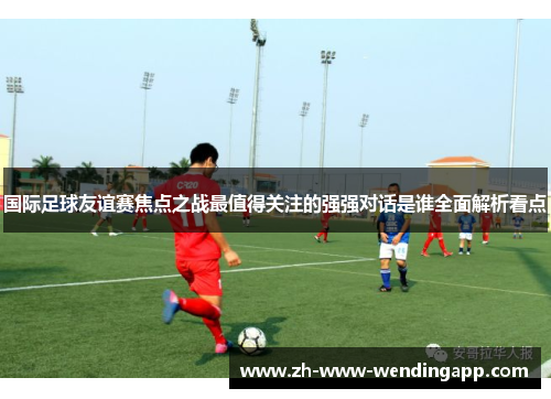 国际足球友谊赛焦点之战最值得关注的强强对话是谁全面解析看点
