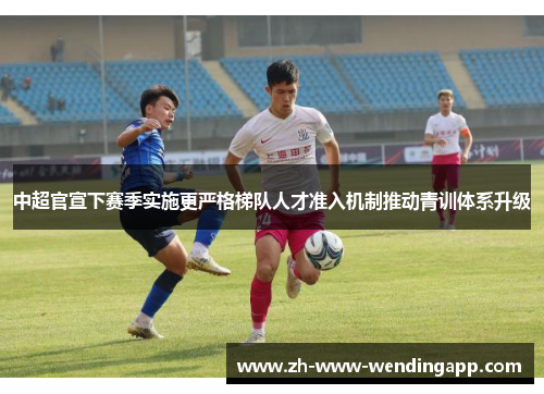 中超官宣下赛季实施更严格梯队人才准入机制推动青训体系升级