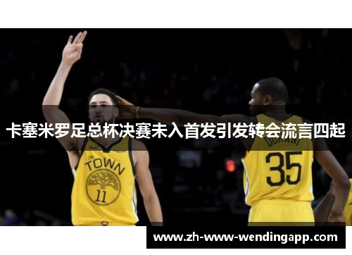 卡塞米罗足总杯决赛未入首发引发转会流言四起 卡塞米罗足总杯决赛未入首发引发转会流言四起