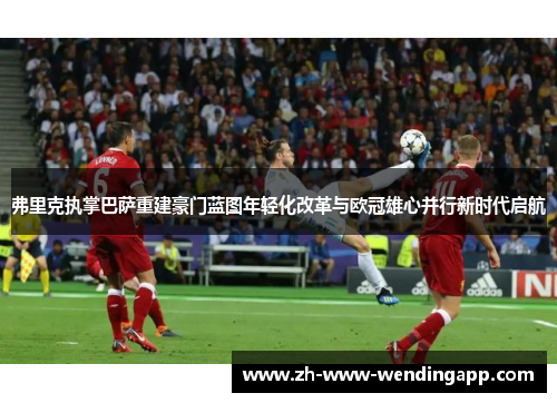 弗里克执掌巴萨重建豪门蓝图年轻化改革与欧冠雄心并行新时代启航