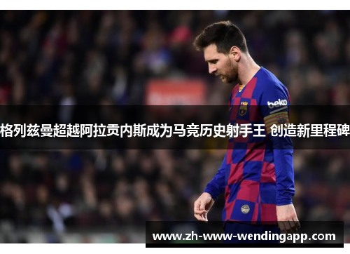 格列兹曼超越阿拉贡内斯成为马竞历史射手王 创造新里程碑