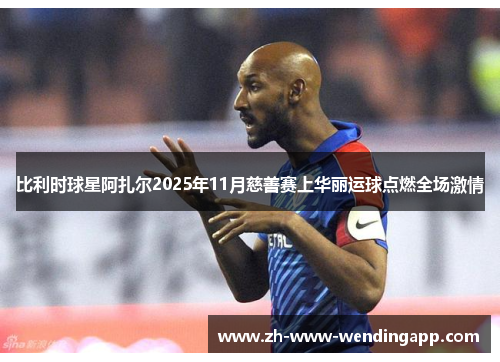 比利时球星阿扎尔2025年11月慈善赛上华丽运球点燃全场激情